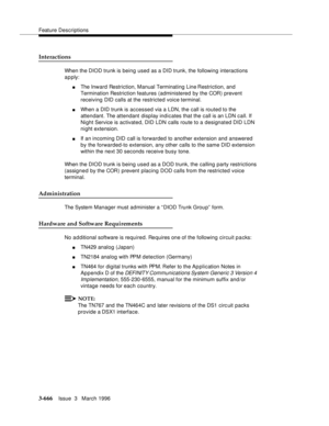 Page 810Feature Descriptions
3-666Issue  3   March 1996 
Interactions
When the DIOD trunk is being used as a DID trunk, the following interactions 
apply:
nThe Inward Restriction, Manual Terminating Line Restriction, and 
Termination Restriction features (administered by the COR) prevent 
receiving DID calls at the restricted voice terminal.
nWhen a DID trunk is accessed via a LDN, the call is routed to the 
attendant. The attendant display indicates that the call is an LDN call. If 
Night Service is activated,...