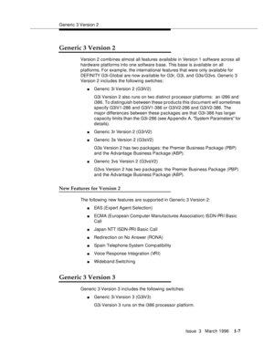 Page 82Generic 3 Version 2
Issue  3   March 1996
1-7
Generic 3 Version 2
Version 2 comb ines almost all features available in Version 1 software across all 
hardware platforms into one software b ase. This base is available on all 
platforms. For example, the international features that were only available for 
DEFI NI TY G3i -G l o b al are now available for G3r, G3i, and G3s/G3vs. Generic 3 
Version 2 includes the following switches:
nGeneric 3i Version 2 (G3iV2)
G3i Version 2 also runs on two d istinct...