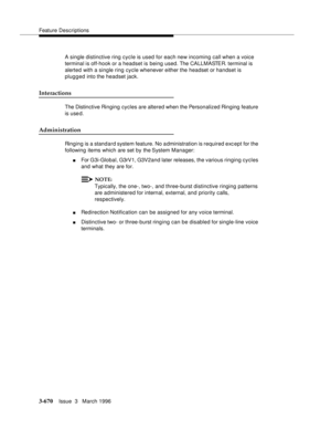 Page 814Feature Descriptions
3-670Issue  3   March 1996 
A single distinctive ring cycle is used for each new incoming call when a voice 
terminal is off-hook or a headset is being used. The CALLMASTER. terminal is 
alerted with a single ring cycle whenever either the headset or handset is 
plugged into the headset jack.
Interactions
The Distinctive Ringing  cycles are altered when the Personalized Ringing feature 
is use d.
Administration
Ringing is a standard system feature. No a dministration is required exc...