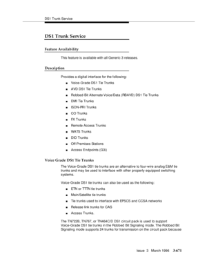 Page 815DS1 Trunk Service
Issue  3   March 1996
3-671
DS1 Trunk Service
Feature Availability
This feature is available with all Generic 3 releases.
Description
Provides a digital interface for the following:
nVoice-Grade DS1 Tie Trunks
nAVD DS1 Tie Trunks
nRobbed-Bit Alternate Voice/Data (RBAVD) DS1 Tie Trunks 
nDMI Tie Trunks
nISDN-PRI Trunks
nCO Trunks
nFX Trunks
nRemote Access Trunks
nWATS Trunks
nDID Trunks
nOff-Premises Stations
nAccess Endpoints (G3i)
Voice Grade DS1 Tie Trunks
The Voice-Grade DS1 tie...