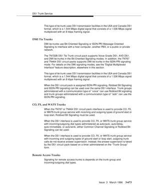 Page 817DS1 Trunk Service
Issue  3   March 1996
3-673
This typ e of tie trunk uses DS1 transmission facilities in the USA and Canada DS1 
format, which is a 1.544 Mbps digital signal that consists of a 1.536 Mb ps signal 
multiplexed with an 8 kbps framing signal.
DMI Tie Trunks
DMI tie trunks use Bit-Oriented Signaling or ISDN-PRI Message-Oriented 
Signaling to interface with a host computer, another PBX, or a p u blic or private 
network.
The TN722B DS1 Tie Trunk circuit pack supports Voice-Grade DS1, AVD DS1,...