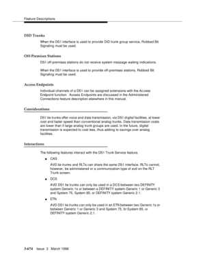 Page 818Feature Descriptions
3-674Issue  3   March 1996 
DID Trunks
When the DS1 interface is used to provide DID trunk group service, Robbed Bit 
Signaling must be used.
Off-Premises Stations
DS1 off-premises stations d o not receive system message waiting indications.
When the DS1 interface is used to provide off-premises stations, Robb ed Bit 
Signaling must be used.
Access Endpoints
Individual channels of a DS1 can be assigned extensions with the Ac cess 
Endpoint function.  Access Endpoints are discussed in...