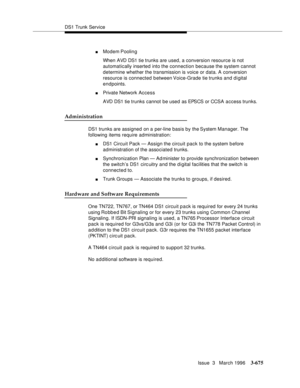 Page 819DS1 Trunk Service
Issue  3   March 1996
3-675
nModem Poolin g
When AVD DS1 tie trunks are used, a conversion resource is not 
automatically inserted into the connection because the system cannot 
determine whether the transmission is voice or data. A conversion 
resource is connected between Voice-Grade tie trunks and digital 
endpoints.
nPrivate Network Access
AVD DS1 tie trunks cannot be used as EPSCS or CCSA access trunks.
Administration
DS1 trunks are assigned on a per-line basis by the System...