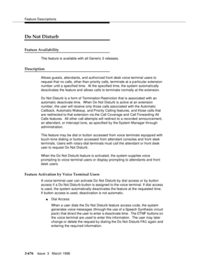 Page 820Feature Descriptions
3-676Issue  3   March 1996 
Do Not Disturb
Feature Availability
This feature is available with all Generic 3 releases.
Description
Allows guests, attendants, and authorized front desk voice terminal users to 
request that no calls, other than priority calls, terminate at a particular extension 
number until a specified time.  At the specified time, the system automatically 
deactivates the feature and allows calls to terminate normally at the extension.
Do Not Disturb is a form of...