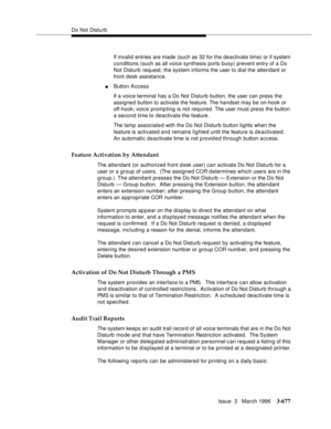 Page 821Do Not Disturb
Issue  3   March 1996
3-677
If invalid entries are made (such as 32 for the deactivate time) or if system 
conditions (such as all voice synthesis ports busy) prevent entry of a Do 
Not Disturb request, the system informs the user to dial the attendant or 
front desk assistance.
nButton Access
If a voice terminal has a Do Not Disturb button, the user can press the 
assigned button to activate the feature. The handset may be on-hook or 
off-hook; voice prompting is not required. The user...