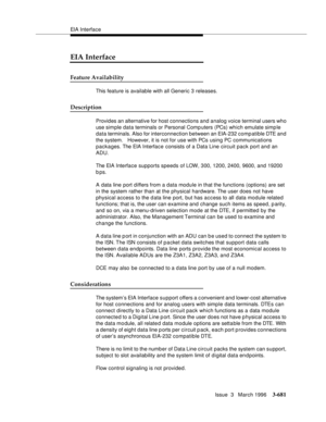 Page 825EIA Interface
Issue  3   March 1996
3-681
EIA Interface
Feature Availability
This feature is available with all Generic 3 releases.
Description
Provides an alternative for host connections and analog voice terminal users who 
use simple data terminals or Personal Comp uters (PCs) which emulate simp le 
data terminals. Also for interconnection between an EIA-232 comp atible DTE and 
the system.   However, it is not for use with PCs using PC communications 
packages. The EIA Interface consists of a Data...