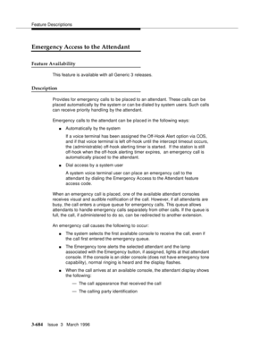 Page 828Feature Descriptions
3-684Issue  3   March 1996 
Emergency Access to the Attendant
Feature Availability
This feature is available with all Generic 3 releases.
Description
Provides for emergency calls to be placed to an attendant. These calls can be 
placed automatically by the system or c an b e d ialed b y system users. Such calls 
can receive priority handling by the attendant.
Emergency calls to the attendant can be placed in the following ways:
nAutomatically by the system
If a voice terminal has...