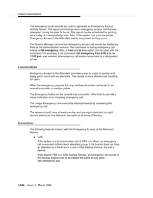 Page 830Feature Descriptions
3-686Issue  3   March 1996 
The emergency audit records are used to generate an Emergency Access 
A ctivity Report. This report summarizes each emergency access call that was 
attempted d uring the past 24 hours. This report can be scheduled for printing 
once a day at a designated printer. Also, if the system has a journal printer, 
Emergency Access to the Attendant events are printed as they occur.
The System Manager can monitor emergency access call events by displaying 
them at...