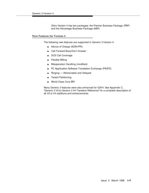 Page 84Generic 3 Version 4
Issue  3   March 1996
1-9
G3vs Version 4 has two p a cka ges: the Premier Business Package (PBP) 
and the Advantage Business Package (ABP).
New Features for Version 4
The following new features are supported in Generic 3 Version 4:
nAdvice of Charg e (ISDN-PRI)
nCall Forward Busy/Don’t Answer
nDCS Call Coverage
nFlexible Billin g
nMisoperation Handling (modified)
nPC Application Software Translation Exchange (PASTE)
nRinging — Ab breviated and Delayed
nTenant Partitioning
nWorld Class...