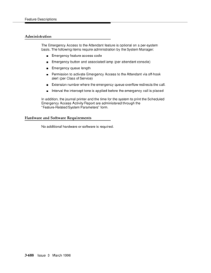 Page 832Feature Descriptions
3-688Issue  3   March 1996 
Administration
The Emergency Access to the Attendant feature is optional on a per-system 
basis. The  following items  require administration by the System Manager:
nEmergency feature access code
nEmergency button and associated lamp (p er attendant console)
nEmergency queue length 
nPermission to activate Emergency Access to the Attendant via off-hook 
alert (per Class of Service)
nExtension numb er where the emergency queue overflow redirects the call....