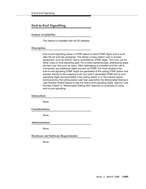 Page 833End-to-End Signalling
Issue  3   March 1996
3-689
End-to-End Signalling
Feature Availability
This feature is available with all G3 releases.
Description
End-to-end signalling allows a DTMF station to send DTMF digits over a trunk 
after the far-end has answered. This allows a rotary station user to access 
equipment, such as AUDIX, that is controlled by DTMF digits. The trunk can  be 
either rotary or tone signalling type. For a rotary signalling type, addressing digits 
are sent over the trunk as...
