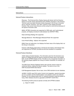 Page 835Enhanced 84xx Display
Issue  3   March 1996
3-691
Interactions
Internal Feature interactions
Directory . The Enhanced 84xx Display feature will interact with the Directory 
feature to include names administered with OPTREX characters in the Directory. 
Terminal users can select directory entries displayed in the Group 2 character 
set by using the “Directory” and “Next” buttons on their display terminals. 
However, they cannot input directory entries using the voice terminal because of 
the special...