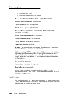 Page 836Feature Descriptions
3-692Issue  3   March 1996 
nEmb e dd ed DCIU Audix
nEmb e dd ed  DCP Audix (R3.2 or greater)
AUDIX Voice Power/Audix Voice Power Lodging. Not supported.
Property Management System. Not applicable.
Cost Mangement (CDR). Not a pplicable.
Miscellaneous Adjuncts. Not applicable.
Message Manager. Not an issue, since Message Manager receives its 
information from AUDIX.
System Management (G3-MA). Not applicable.
Passageway Direct Connect. Not supported.
Novell Telephony Services. Not sup...