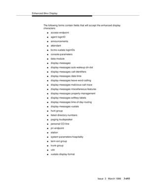 Page 837Enhanced 84xx Display
Issue  3   March 1996
3-693
The following forms contain fields that will accept the enhanced display 
characters:
naccess-endpoint
nagent-loginID
nannouncements
nattendant
nb c ms-vustats loginIDs 
nconsole-p arameters 
ndata-module
ndisplay-messages
ndisplay-messages auto-wakeup-dn-dst
ndisplay-messages call-identifiers
ndisplay-messages date-time
ndisplay-messages leave-word-calling
ndisplay-messages malicious-call-trace
ndisplay-messages miscellaneous-features
ndisplay-messages...