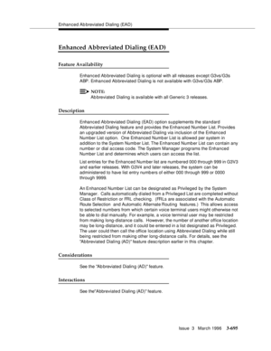 Page 839Enhanced Ab breviated Dialing (EAD)
Issue  3   March 1996
3-695
Enhanced Abbreviated Dialing (EAD)
Feature Availability
Enhanced Ab breviated Dialing is optional with all releases except G3vs/G3s 
ABP. Enhanced Abbreviated Dialing is not available with G3vs/G3s ABP.
NOTE:
Ab breviated Dialing is available with all Generic 3 releases.
Description
Enhanced Ab breviated Dialing (EAD) option supplements the standard 
Abbreviated Dialing feature and provides the Enhanced Number List. Provides 
an upgraded...