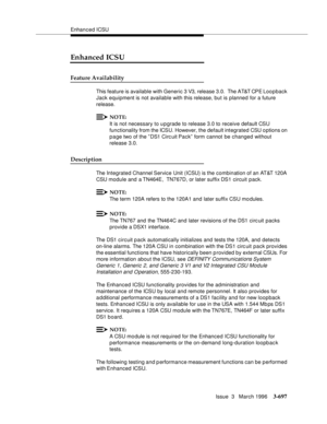 Page 841Enhanced ICSU
Issue  3   March 1996
3-697
Enhanced ICSU
Feature Availability
This feature is available with Generic 3 V3, release 3.0.  The AT&T CPE Loo p back 
Jack equipment is not available with this release, but is planned for a future 
release.
NOTE:
It is not necessary to upgrade to release 3.0 to receive default CSU 
functionality from the ICSU. However, the default integrated CSU o ptions on 
p a ge two of the ” DS1 Circ uit Pack”  form cannot be changed without 
release 3.0.
Description
The...