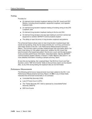 Page 842Feature Descriptions
3-698Issue  3   March 1996 
Testing
Provides for:
nOn-demand short-duration loopback testing of the DS1 board and CSU 
Module, including board loopback, equipment loopback, and repeater 
loopback tests
nOn-demand long-duration loop b ack testing of building wiring to the CPE 
Loopback Jack
nOn-demand long-duration loop b ack testing to the far-end CSU
nOn-demand long-duration one-way span testing to and from remote test 
equipment or another DEFI NI TY Com munications System
nThe...