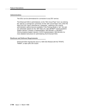 Page 844Feature Descriptions
3-700Issue  3   March 1996 
Administration
The ICSU can be administered for connection to any DS1 service.
The Enhanced ICSU is ad ministered, on the “DS1 Circuit Pac k” form, by entering 
the  add ds1 or change ds1 command. On the “DS1 Circuit Pack” form, when the 
Near-End CSU Type is identified as “integrated,” additional CSU module 
administration options b ecome available. If the Framing Mode is “esf,” the user 
can administer options for the  ESF Data Link. See 
DEFINITY...