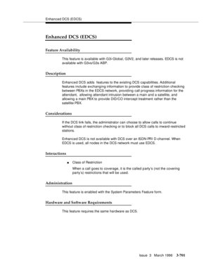 Page 845Enhanced DCS (EDCS)
Issue  3   March 1996
3-701
Enhanced DCS (EDCS)
Feature Availability
This feature is available with G3i-Global, G3V2, and later releases. EDCS is not 
available with G3vs/G3s ABP.
Description
Enhanced DCS adds  features to the existing DCS cap a bilities. Ad ditional 
features include exchanging information to provide class of restriction checking 
between PBXs in the EDCS  network, providing call progress information for the 
attendant,  allowing attendant intrusion between a main...