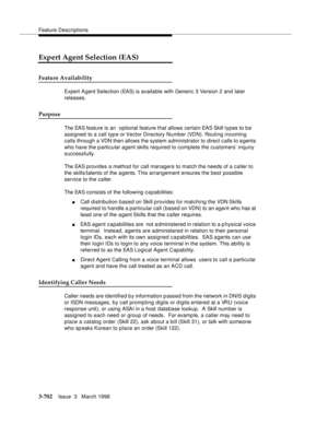 Page 846Feature Descriptions
3-702Issue  3   March 1996 
Expert Agent Selection (EAS)
Feature Availability
Expert Agent Selection (EAS) is available with Generic 3 Version 2 and later 
releases.
Purpose
The EAS feature is an  optional feature that allows certain EAS Skill types to b e 
assigned to a call typ e or Vector Directory Number (VDN). Routing incoming 
calls through a VDN then allows the system a dministrator to direct c alls to a gents 
who have the p articular agent skills required to complete the...