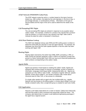 Page 847Expert Agent Selection (EAS)
Issue  3   March 1996
3-703
AT&T Network DNIS/ISDN Called Party
The AT&T network routes the call to a  number based on the type of service 
dialed (e.g., 800 number), the state/city the call originates in, the time of day, a 
percentage allocator, or comb inations of these.   Information on the type of 
service dialed and the origin of the call is used to determine the needs of the 
caller.
Call Prompting/VRU Digits
The call prompting/VRU digits are entered in response to any...