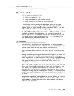 Page 851Expert Agent Selection (EAS)
Issue  3   March 1996
3-707
Administration of Skills
Skills are used in three distinct areas:
nSkills administered for a VDN 
nSkills administered for an ACD Ag ent Login ID 
nSkills active for an ACD Caller via vector commands 
It is imp ortant to note that  a particular Skill number always has the same 
meaning, whether it is called an Agent Skill,  VDN Skill, or Caller Skill. For 
example, if Skill 127 means Spanish speaking,  then Agent Skill 127, VDN Skill 
127, and...