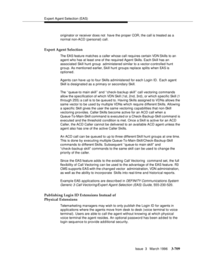 Page 853Expert Agent Selection (EAS)
Issue  3   March 1996
3-709
originator or receiver does not  have the proper COR, the call is treate d as a 
normal non-ACD (personal) call.
Expert Agent Selection
The EAS feature matches a caller whose call requires certain VDN Skills to an 
agent who has at least one of the required Agent Skills. Each Skill  has  an 
associated Skill hunt group  administered similar to a vector-controlled hunt 
group. As mentioned earlier, Skill  hunt groups replace splits when EAS is...