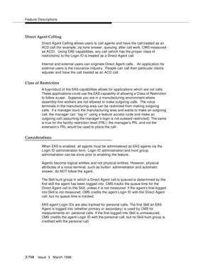 Page 854Feature Descriptions
3-710Issue  3   March 1996 
Direct Agent Calling
Direct Agent Calling allows users to call agents and have the call treated as an 
ACD call (for example, zip tone answer, queuing, after call work, CMS measured 
as ACD).  Using EAS  capabilities, any call (which has the proper class of 
restrictions) to the Login ID is treated as a Direct Agent call.
Internal and external users can originate Direct Agent calls.   An application for 
external users is the insurance industry.  People...