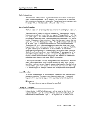 Page 855Expert Agent Selection (EAS)
Issue  3   March 1996
3-711
Caller Interactions
The caller does not experience any new interface or interactions when Expert 
Agent Selection  is  enabled.   The  full  power of Call Vectoring can be used with 
EAS to customize the treatment to the c aller. The call is d elivered to an agent with 
the proper Skill, so in that sense the caller gets better service.
Agent Login Procedure
The login procedure for EAS a gent is very similar to the existing login procedure.
The...