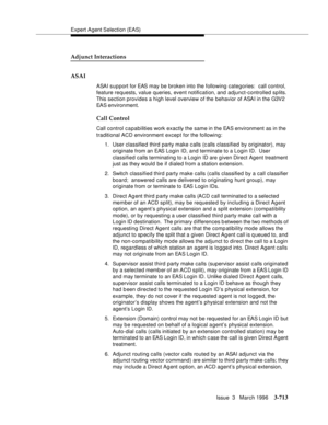 Page 857Expert Agent Selection (EAS)
Issue  3   March 1996
3-713
Adjunct Interactions
ASAI
ASAI support for EAS may be broken into the following categories:  call control, 
feature requests, value queries, event notification, and adjunct-controlled splits. 
This section provides a high level overview of the behavior of ASAI in the G3V2 
EAS environment.
Call Control
Call control c a pabilities work exactly the same in the EAS environment as in the 
traditional ACD environment except for the following:
1. User...