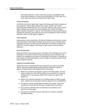 Page 858Feature Descriptions
3-714Issue  3   March 1996 
and a split extension, in which case they are given compati bility mo de 
Direct Agent treatment, or they may be terminated to an EAS Login ID (in 
which case they behave like dialed Direct Agent calls).
Feature Requests
In the EAS environment, a gent login, logout and change work-mode requests are 
fully supported.  Agent login requests must contain an EAS Login ID and  
optional password (delimited by a ’#’) in the login request’s user c o de IE. Ag ent...