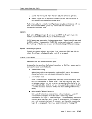 Page 859Expert Agent Selection (EAS)
Issue  3   March 1996
3-715
nAgents may not log into more than one adjunct-controlled split/Skill.
nAgents log ged into an adjunct-controlled split/Skill may not log into a 
non-adjunct-controlled sp lit and vice versa.
Furthermore, adjunct-controlled EAS Ag ents can only be administered with one 
Skill.  This implies that EAS agents may not mix a djunct-controlled and 
non-adjunct-controlled Skills.
AUDIX
Calls to the EAS agent Login ID can cover to AUDIX. Each agent must...