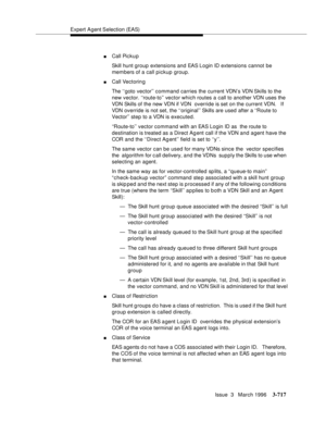 Page 861Expert Agent Selection (EAS)
Issue  3   March 1996
3-717
nCall Pickup
Skill hunt group extensions and EAS Login ID extensions cannot be 
members of a call pickup group.
nCall Vectorin g
The ‘‘goto vector’’ command carries the current VDN’s VDN Skills to the 
new vector. ‘‘route-to’’ vector which routes a call to another VDN uses the 
VDN Skills of the new VDN if VDN  override is set on the current VDN.   If 
VDN override is not set, the ‘‘original’’ Skills are used after a ‘‘Route to 
Vector’’ step to a...