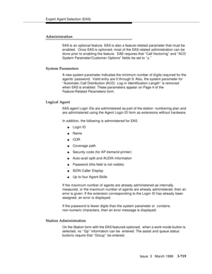 Page 863Expert Agent Selection (EAS)
Issue  3   March 1996
3-719
Administration
EAS is an optional feature. EAS is also a feature-related parameter that must be 
enabled.  Once EAS is optioned, most of the EAS related a dministration can be 
done prior to enabling the feature.  EAS requires that “ Call Vectoring”  and “ ACD 
System Parameter/Customer-Options” fields be set to ‘‘y.’’
System Parameters
A new system p arameter indicates the minimum number of d igits required for the 
agents’ password.  Valid entry...