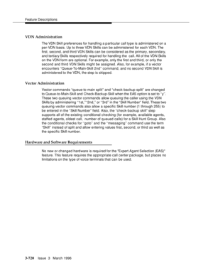 Page 864Feature Descriptions
3-720Issue  3   March 1996 
VDN Administration
The VDN Skill preferences for handling a particular call type is administered on a 
per-VDN basis. Up to three VDN Skills can be administered for each VDN. The 
first, second, and third VDN Skills can be considered as the primary, secondary, 
and tertiary Skills  resp ectively  required for handling the   call. All of the VDN Skills 
on the VDN form are optional. For example, only the first and third, or only the 
second and third VDN...