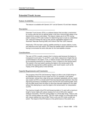 Page 865Extended Trunk Access
Issue  3   March 1996
3-721
Extended Trunk Access
Feature Availability
This feature is available with Generic 3rV1 and all Generic V2 and later releases. 
Description
Extended Trunk Access (ETA) is a software feature that provides a mechanism 
for routing c alls that are not defined either in the first or second digit tables or the 
feature/trunk access c o de ta bles. This feature makes use of an ETA routing 
pattern and/or an ETA node number for determining how to route an...