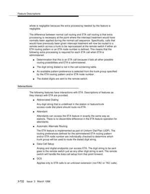 Page 866Feature Descriptions
3-722Issue  3   March 1996 
whole is negligible because the extra processing needed by the feature is 
negligible.
The difference between normal call routing and ETA call routing is that extra 
processing is necessary at the point where the intercept treatment would have 
normally been applied during the normal call sequence. Specifically, calls that 
would have previously been given interc ept treatment will now be routed to a 
remote switch across a trunk to be reprocessed at the...