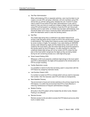 Page 867Extended Trunk Access
Issue  3   March 1996
3-723
nDial Plan Administration
When administering ETA on separate switches, care must be taken to not 
create a circular ETA call setup; otherwise, all trunk members using ETA 
will be tied up until the calling party releases the call. If switch A routes 
calls to switch B and switch B has been administered to route calls to 
switch A, then any time an invalid set of digits is dialed, all trunk members 
using ETA will be busied in an attempt to route the ETA...