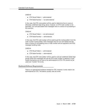 Page 869Extended Trunk Access
Issue  3   March 1996
3-725
C A SE # 2
nETA Route Pattern — administered
nETA Node Number — not administered
In this case, the ETA route pattern will be used to determine how to route an 
otherwise undefined digit string. Since, however, an ETA node number is not 
specified, non-call associated DCS messages have no chance of succeeding in 
this scenario.
C A SE # 3
nETA Route Pattern — not administered
nETA Node Number — administered
In this c ase, the ETA node number will b e used...