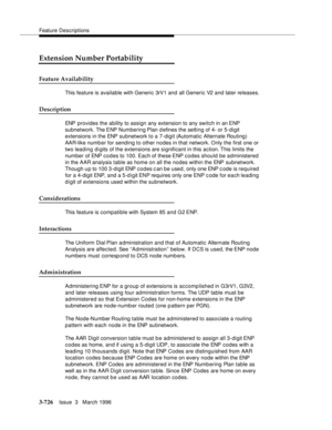 Page 870Feature Descriptions
3-726Issue  3   March 1996 
Extension Number Portability
Feature Availability
This feature is available with Generic 3rV1 and all Generic V2 and later releases.
Description
ENP provides the ability to assign any extension to any switch in an ENP 
subnetwork. The ENP Numbering Plan d efines the setting of 4- or 5-digit 
extensions in the ENP subnetwork to a 7-digit (Automatic Alternate Routing) 
AAR-like numb er for sending to other nodes in that network. Only the first one or 
two...