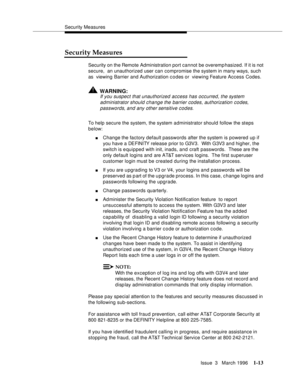 Page 88Security Measures
Issue  3   March 1996
1-13
Security Measures
Security on the Remote Administration port cannot be overemp hasized. If it is not 
secure,  an unauthorized user can compromise the system in many ways, such 
as  viewing Barrier and Authorization c o des or  viewing Feature Access Codes.
!WARNING:
If you suspect that unauthorized access has occurred, the system 
administrator should change the barrier codes, authorization codes, 
passwords, and any other sensitive codes.
To help secure the...