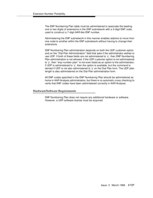 Page 871Extension Number Portability
Issue  3   March 1996
3-727
The ENP Num bering Plan table must be administered to associate the leading 
one or two d i gits of extensions in the ENP subnetwork with a 3-digit ENP code, 
used to construct a 7-digit AAR-like ENP number.
Administering the ENP subnetwork in this manner enables stations to move from 
one node to another within the ENP subnetwork without having to change their 
extensions.
ENP Numb ering Plan administration d e pends on both the UDP customer...