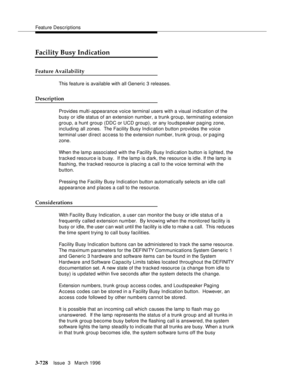 Page 872Feature Descriptions
3-728Issue  3   March 1996 
Facility Busy Indication
Feature Availability
This feature is available with all Generic 3 releases.
Description
Provides multi-appearance voice terminal users with a visual indication of the 
busy or idle status of an extension number, a trunk group, terminating extension 
group, a hunt group (DDC or UCD group), or any loudspeaker paging zone, 
including all zones.  The Facility Busy Indication button p rovides the voice 
terminal user d irect access to...