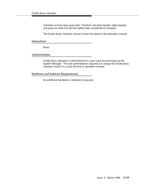 Page 873Facility Busy Indication
Issue  3   March 1996
3-729
indication and the lamp goes d ark. Therefore, the lamp flashes, lights steadily, 
and goes out while the call has neither been answered nor dropped.
The Facility Busy Indication cannot monitor the status of the attendant console.
Interactions
None.
Administration
Facility Busy Indication is administered on a per-voice terminal basis by the 
System Manager.  The only administration required is to assign the Facility Busy 
Indication button to a voice...