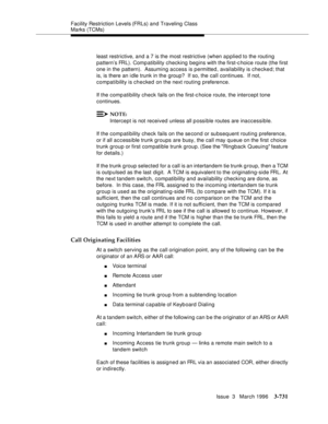 Page 875Facility Restriction Levels (FRLs) and Traveling Class 
Marks (TCMs)
Issue  3   March 1996
3-731
least restrictive, and a 7 is the most restrictive (when a p plied to the routing 
pattern’s FRL). Comp atibility checking begins with the first-c hoice route (the first 
one in the pattern).  Assuming access is permitted, availability is checked; that 
is, is there an i dle trunk in the group?  If so, the call continues.  If not, 
compati bility is checked on the next routing preference.
If the compatibility...