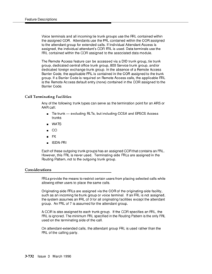 Page 876Feature Descriptions
3-732Issue  3   March 1996 
Voice terminals and all incoming tie trunk groups use the FRL contained within 
the assigned COR.  Attendants use the FRL contained within the COR assigned 
to the attendant group for extended calls. If Individual Attendant Access is 
assigned, the individual attendant’s COR FRL is used. Data terminals use the 
FRL contained within the COR assigned to the associated data module.
The Remote Access feature can be accessed via a DID trunk group, tie trunk...