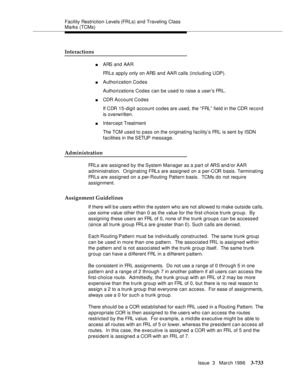 Page 877Facility Restriction Levels (FRLs) and Traveling Class 
Marks (TCMs)
Issue  3   March 1996
3-733
Interactions
nARS and AAR
FRLs apply only on ARS and AAR calls (including UDP).
nAuthorization Codes
Authorizations Codes can be used to raise a user’s FRL.
nCDR Account Codes
If CDR 15-digit  account  codes are used, the “FRL”  field in the CDR record 
is overwritten.
nIntercept Treatment
The TCM used to pass on the originating facility’s FRL is sent by ISDN 
facilities in the SETUP  message.
Administration...