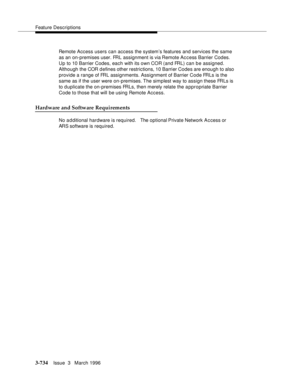 Page 878Feature Descriptions
3-734Issue  3   March 1996 
Remote Access users can access the system’s features and services the same 
as an on-premises user. FRL assignment is via Remote Access Barrier Codes. 
Up to 10 Barrier Codes, each with its own COR (and FRL) can be assigned.  
Although the COR defines other restrictions, 10 Barrier Codes are enough to also 
provide a range of FRL assignments. Assignment of Barrier Code FRLs is the 
same as if the user were on-premises. The  simplest way to assign these...