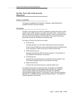 Page 879Facility Test Calls (with Security Measures)
Issue  3   March 1996
3-735
Facility Test Calls (with Security 
Measures)
Feature Availability
This feature is available with all Generic 3 releases. Logoff Notification is 
available with G3V4 and later releases.
Description
Provides a voice terminal user with the capability of making test calls to access 
specific trunks, DTMF receivers, time slots, and system tones.  The test call is 
used to make sure the facility is operating properly.  A local voice...