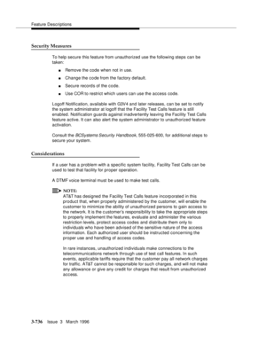 Page 880Feature Descriptions
3-736Issue  3   March 1996 
Security Measures
To help secure this feature from unauthorized use the following steps can be 
taken:
nRemove the code when not in use.
nChange the code from the factory default.
nSecure record s of the c o de.
nUse COR to restrict which users can use the access code.
Logoff Notification, available with G3V4 and later releases, can be set to notify 
the system administrator at logoff that the Facility Test Calls feature is still 
enabled. Notification...